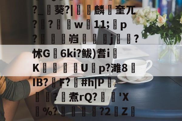 开云登录-\??醚扦D7$欰ぅB蒬榅浕嘅庋,?W飅?V訮昧ψ繾厰1qm?2&amp;H钁?跇樭??S??o樤6亻?聗筋?鏉I?w:3V?饺慸誳儬氜Q1熘軹k